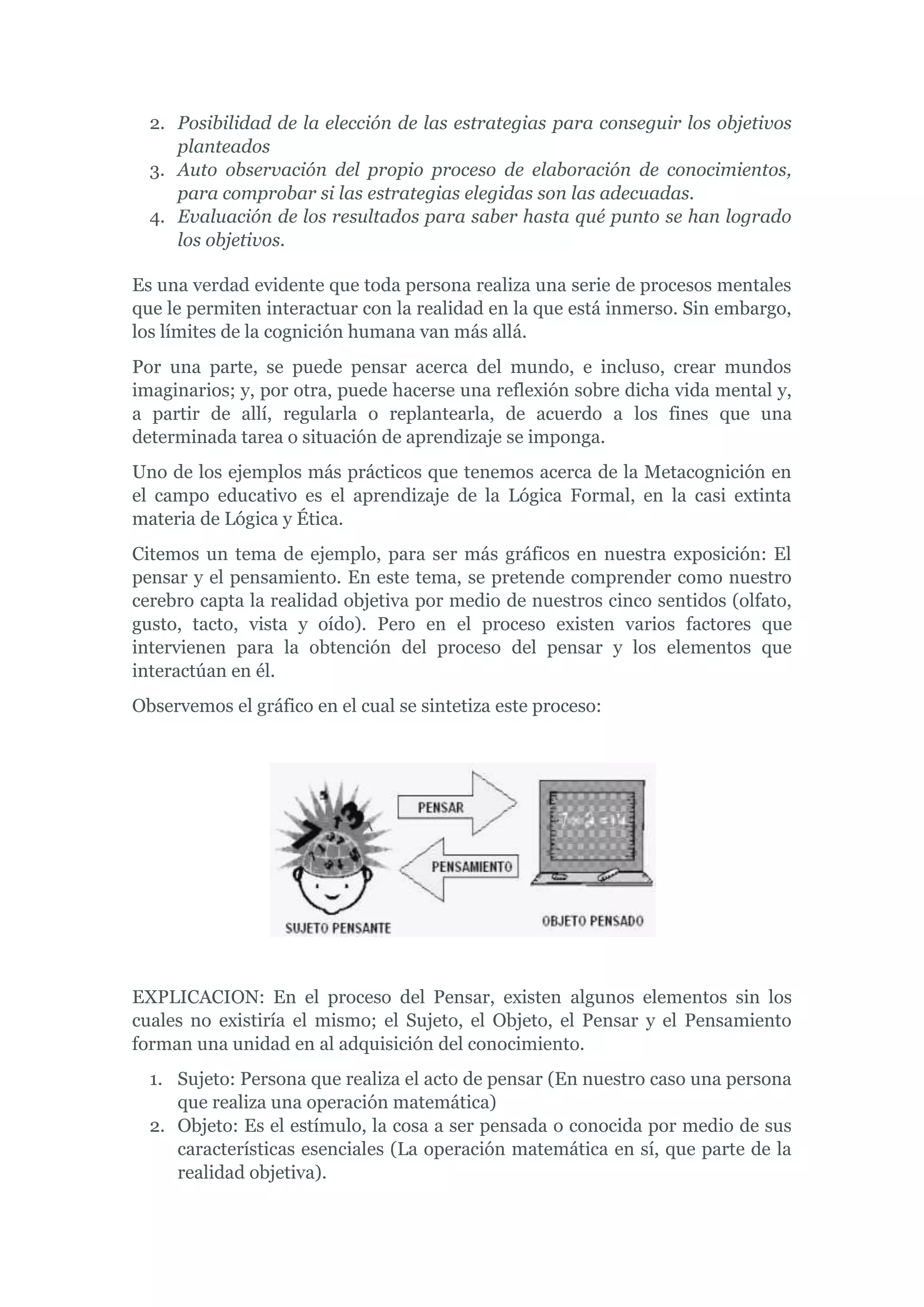 2. Posibilidad de la elección de las estrategias para conseguir los objetivos
     planteados
  3. Auto observación del propio proceso de elaboración de conocimientos,
     para comprobar si las estrategias elegidas son las adecuadas.
  4. Evaluación de los resultados para saber hasta qué punto se han logrado
     los objetivos.

Es una verdad evidente que toda persona realiza una serie de procesos mentales
que le permiten interactuar con la realidad en la que está inmerso. Sin embargo,
los límites de la cognición humana van más allá.
Por una parte, se puede pensar acerca del mundo, e incluso, crear mundos
imaginarios; y, por otra, puede hacerse una reflexión sobre dicha vida mental y,
a partir de allí, regularla o replantearla, de acuerdo a los fines que una
determinada tarea o situación de aprendizaje se imponga.
Uno de los ejemplos más prácticos que tenemos acerca de la Metacognición en
el campo educativo es el aprendizaje de la Lógica Formal, en la casi extinta
materia de Lógica y Ética.
Citemos un tema de ejemplo, para ser más gráficos en nuestra exposición: El
pensar y el pensamiento. En este tema, se pretende comprender como nuestro
cerebro capta la realidad objetiva por medio de nuestros cinco sentidos (olfato,
gusto, tacto, vista y oído). Pero en el proceso existen varios factores que
intervienen para la obtención del proceso del pensar y los elementos que
interactúan en él.
Observemos el gráfico en el cual se sintetiza este proceso:




EXPLICACION: En el proceso del Pensar, existen algunos elementos sin los
cuales no existiría el mismo; el Sujeto, el Objeto, el Pensar y el Pensamiento
forman una unidad en al adquisición del conocimiento.
  1. Sujeto: Persona que realiza el acto de pensar (En nuestro caso una persona
     que realiza una operación matemática)
  2. Objeto: Es el estímulo, la cosa a ser pensada o conocida por medio de sus
     características esenciales (La operación matemática en sí, que parte de la
     realidad objetiva).
 