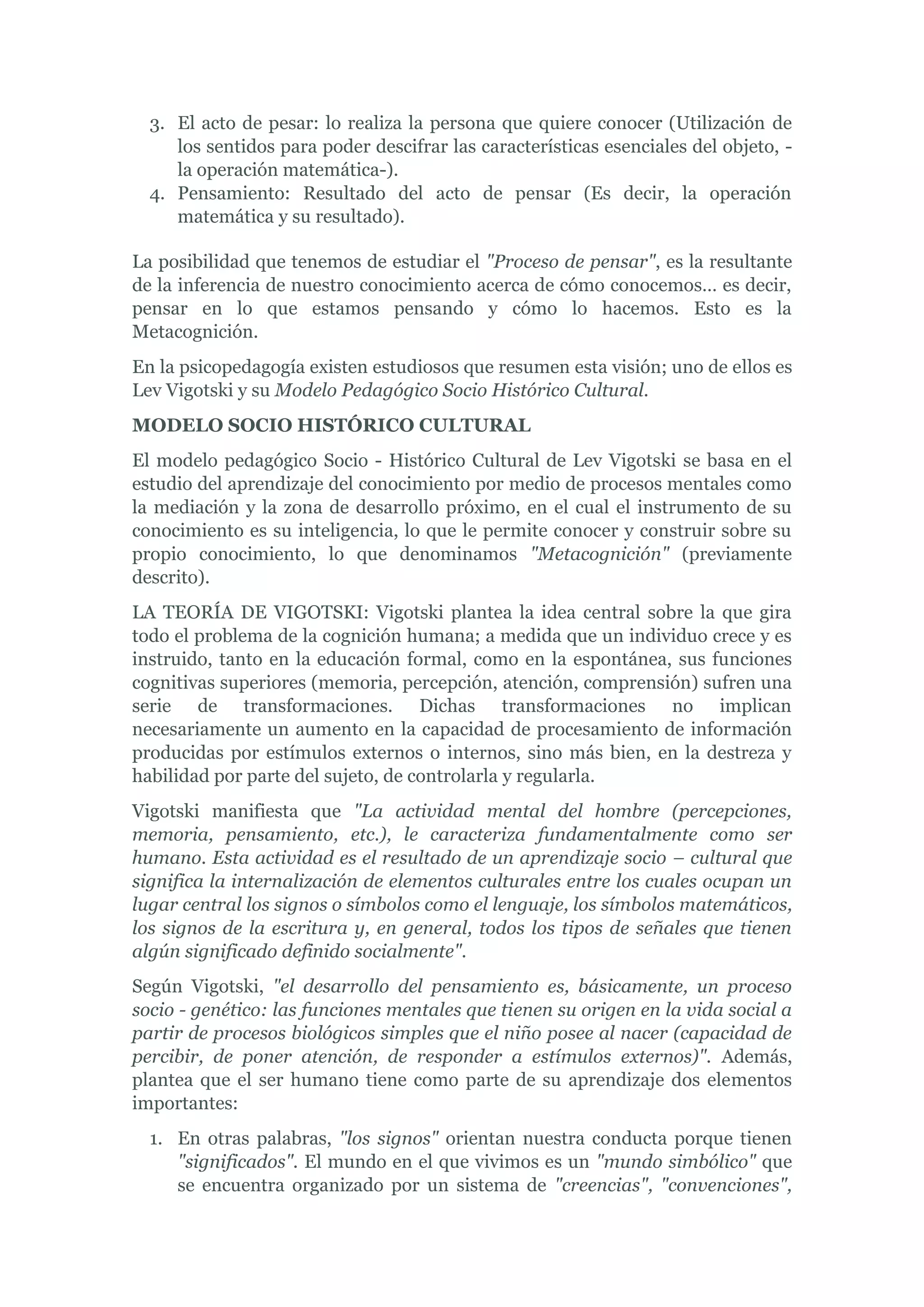 3. El acto de pesar: lo realiza la persona que quiere conocer (Utilización de
     los sentidos para poder descifrar las características esenciales del objeto, -
     la operación matemática-).
  4. Pensamiento: Resultado del acto de pensar (Es decir, la operación
     matemática y su resultado).

La posibilidad que tenemos de estudiar el "Proceso de pensar", es la resultante
de la inferencia de nuestro conocimiento acerca de cómo conocemos… es decir,
pensar en lo que estamos pensando y cómo lo hacemos. Esto es la
Metacognición.
En la psicopedagogía existen estudiosos que resumen esta visión; uno de ellos es
Lev Vigotski y su Modelo Pedagógico Socio Histórico Cultural.
MODELO SOCIO HISTÓRICO CULTURAL
El modelo pedagógico Socio - Histórico Cultural de Lev Vigotski se basa en el
estudio del aprendizaje del conocimiento por medio de procesos mentales como
la mediación y la zona de desarrollo próximo, en el cual el instrumento de su
conocimiento es su inteligencia, lo que le permite conocer y construir sobre su
propio conocimiento, lo que denominamos "Metacognición" (previamente
descrito).
LA TEORÍA DE VIGOTSKI: Vigotski plantea la idea central sobre la que gira
todo el problema de la cognición humana; a medida que un individuo crece y es
instruido, tanto en la educación formal, como en la espontánea, sus funciones
cognitivas superiores (memoria, percepción, atención, comprensión) sufren una
serie de transformaciones. Dichas transformaciones no implican
necesariamente un aumento en la capacidad de procesamiento de información
producidas por estímulos externos o internos, sino más bien, en la destreza y
habilidad por parte del sujeto, de controlarla y regularla.
Vigotski manifiesta que "La actividad mental del hombre (percepciones,
memoria, pensamiento, etc.), le caracteriza fundamentalmente como ser
humano. Esta actividad es el resultado de un aprendizaje socio – cultural que
significa la internalización de elementos culturales entre los cuales ocupan un
lugar central los signos o símbolos como el lenguaje, los símbolos matemáticos,
los signos de la escritura y, en general, todos los tipos de señales que tienen
algún significado definido socialmente".
Según Vigotski, "el desarrollo del pensamiento es, básicamente, un proceso
socio - genético: las funciones mentales que tienen su origen en la vida social a
partir de procesos biológicos simples que el niño posee al nacer (capacidad de
percibir, de poner atención, de responder a estímulos externos)". Además,
plantea que el ser humano tiene como parte de su aprendizaje dos elementos
importantes:
  1. En otras palabras, "los signos" orientan nuestra conducta porque tienen
     "significados". El mundo en el que vivimos es un "mundo simbólico" que
     se encuentra organizado por un sistema de "creencias", "convenciones",
 