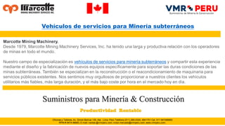 Oficinas y Talleres, Av. Simón Bolívar 130, Ate . Lima -Perú Teléfono (511) 265-0325, 4941701 Cel. 511 947486683
RPM # 9474-86683, E-mail: ventas @vmrperu.com; victor.mercado@vmrperu.com, www.vmrperu.com.
Marcotte Mining Machinery.
Desde 1979, Marcotte Mining Machinery Services, Inc. ha tenido una larga y productiva relación con los operadores
de minas en todo el mundo.
Nuestro campo de especialización es vehículos de servicios para minería subterráneos y compartir esta experiencia
mediante el diseño y la fabricación de nuevos equipos específicamente para soportar las duras condiciones de las
minas subterráneas. También se especializan en la reconstrucción o el reacondicionamiento de maquinaria para
servicios públicos existentes. Nos sentimos muy orgullosos de proporcionar a nuestros clientes los vehículos
utilitarios más fiables, más larga duración, y el más bajo coste por hora en el mercado hoy en día.
Suministros para Minería & Construcción
Vehículos de servicios para Minería subterráneos
 