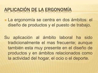 APLICACIÓN DE LA ERGONOMÍA
 La ergonomía se centra en dos ámbitos: el
diseño de productos y el puesto de trabajo.
Su aplicación al ámbito laboral ha sido
tradicionalmente el mas frecuente; aunque
también esta muy presente en el diseño de
productos y en ámbitos relacionados como
la actividad del hogar, el ocio o el deporte.
 