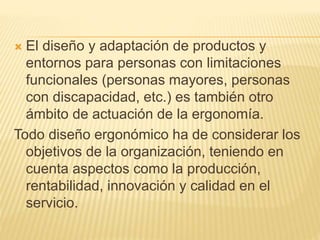  El diseño y adaptación de productos y
entornos para personas con limitaciones
funcionales (personas mayores, personas
con discapacidad, etc.) es también otro
ámbito de actuación de la ergonomía.
Todo diseño ergonómico ha de considerar los
objetivos de la organización, teniendo en
cuenta aspectos como la producción,
rentabilidad, innovación y calidad en el
servicio.
 