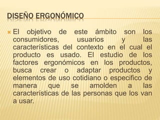 DISEÑO ERGONÓMICO
 El objetivo de este ámbito son los
consumidores, usuarios y las
características del contexto en el cual el
producto es usado. El estudio de los
factores ergonómicos en los productos,
busca crear o adaptar productos y
elementos de uso cotidiano o especifico de
manera que se amolden a las
características de las personas que los van
a usar.
 