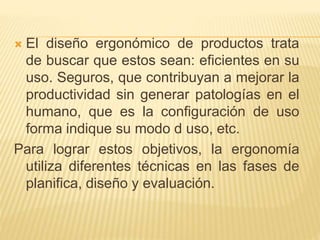  El diseño ergonómico de productos trata
de buscar que estos sean: eficientes en su
uso. Seguros, que contribuyan a mejorar la
productividad sin generar patologías en el
humano, que es la configuración de uso
forma indique su modo d uso, etc.
Para lograr estos objetivos, la ergonomía
utiliza diferentes técnicas en las fases de
planifica, diseño y evaluación.
 