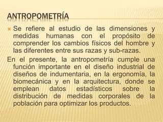 ANTROPOMETRÍA
 Se refiere al estudio de las dimensiones y
medidas humanas con el propósito de
comprender los cambios físicos del hombre y
las diferentes entre sus razas y sub-razas.
En el presente, la antropometría cumple una
función importante en el diseño industrial de
diseños de indumentaria, en la ergonomía, la
biomecánica y en la arquitectura, donde se
emplean datos estadísticos sobre la
distribución de medidas corporales de la
población para optimizar los productos.
 