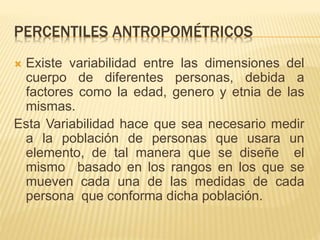 PERCENTILES ANTROPOMÉTRICOS
 Existe variabilidad entre las dimensiones del
cuerpo de diferentes personas, debida a
factores como la edad, genero y etnia de las
mismas.
Esta Variabilidad hace que sea necesario medir
a la población de personas que usara un
elemento, de tal manera que se diseñe el
mismo basado en los rangos en los que se
mueven cada una de las medidas de cada
persona que conforma dicha población.
 