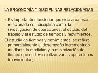 LA ERGONOMÍA Y DISCIPLINAS RELACIONADAS
 Es importante mencionar que esta area esta
relacionada con disciplina como: la
investigación de operaciones, el estudio del
trabajo y el estudio de tiempos y movimientos.
El estudio de tiempos y movimientos; se refiere
primordialmente al desempeño incrementado
mediante la medición y la minimización del
tiempo que se lleva realizar varias operaciones
(movimientos).
 
