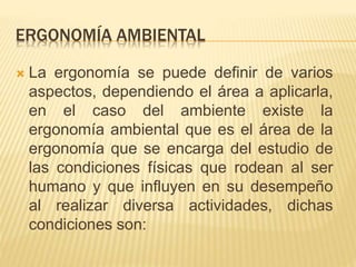 ERGONOMÍA AMBIENTAL
 La ergonomía se puede definir de varios
aspectos, dependiendo el área a aplicarla,
en el caso del ambiente existe la
ergonomía ambiental que es el área de la
ergonomía que se encarga del estudio de
las condiciones físicas que rodean al ser
humano y que influyen en su desempeño
al realizar diversa actividades, dichas
condiciones son:
 