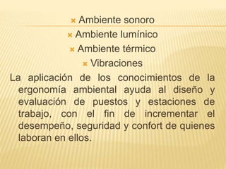  Ambiente sonoro
 Ambiente lumínico
 Ambiente térmico
 Vibraciones
La aplicación de los conocimientos de la
ergonomía ambiental ayuda al diseño y
evaluación de puestos y estaciones de
trabajo, con el fin de incrementar el
desempeño, seguridad y confort de quienes
laboran en ellos.
 