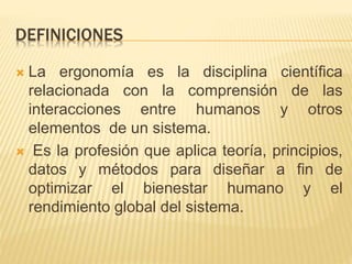 DEFINICIONES
 La ergonomía es la disciplina científica
relacionada con la comprensión de las
interacciones entre humanos y otros
elementos de un sistema.
 Es la profesión que aplica teoría, principios,
datos y métodos para diseñar a fin de
optimizar el bienestar humano y el
rendimiento global del sistema.
 