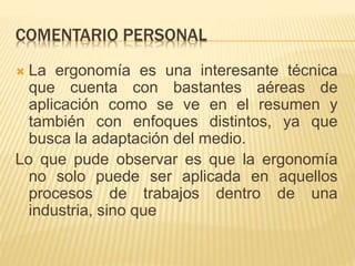 COMENTARIO PERSONAL
 La ergonomía es una interesante técnica
que cuenta con bastantes aéreas de
aplicación como se ve en el resumen y
también con enfoques distintos, ya que
busca la adaptación del medio.
Lo que pude observar es que la ergonomía
no solo puede ser aplicada en aquellos
procesos de trabajos dentro de una
industria, sino que
 