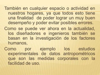 También en cualquier espacio o actividad en
nuestros hogares, ya que todos esto tiene
una finalidad de poder lograr un muy buen
desempeño y poder evitar posibles errores.
Como se puede ver ahora en la actualidad,
los diseñadores e ingenieros también se
basan en la investigación de los factores
humanos,
Como por ejemplo los estudios
experimentales de datos antropométricos
que son las medidas corporales con la
facilidad de uso.
 
