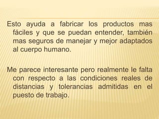 Esto ayuda a fabricar los productos mas
fáciles y que se puedan entender, también
mas seguros de manejar y mejor adaptados
al cuerpo humano.
Me parece interesante pero realmente le falta
con respecto a las condiciones reales de
distancias y tolerancias admitidas en el
puesto de trabajo.
 