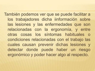 También podemos ver que se puede facilitar a
los trabajadores dicha iinformación sobre
las lesiones y las enfermedades que son
relacionadas con la ergonomía, y entre
otras cosas los síntomas habituales o
condiciones relacionadas con el trabajo las
cuales causan prevenir dichas lesiones y
detectar donde puede haber un riesgo
ergonómico y poder hacer algo al respecto.
 