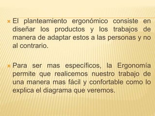  El planteamiento ergonómico consiste en
diseñar los productos y los trabajos de
manera de adaptar estos a las personas y no
al contrario.
 Para ser mas específicos, la Ergonomía
permite que realicemos nuestro trabajo de
una manera mas fácil y confortable como lo
explica el diagrama que veremos.
 