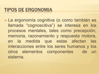 TIPOS DE ERGONOMIA
 La ergonomía cognitiva (o como también es
llamada “cognoscitiva”) se interesa en los
procesos mentales, tales como precepción,
memoria, razonamiento y respuesta motora,
en la medida que estas afectan las
interacciones entre los seres humanos y los
otros elementos componentes de un
sistema.
 