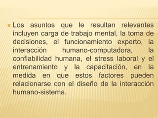  Los asuntos que le resultan relevantes
incluyen carga de trabajo mental, la toma de
decisiones, el funcionamiento experto, la
interacción humano-computadora, la
confiabilidad humana, el stress laboral y el
entrenamiento y la capacitación, en la
medida en que estos factores pueden
relacionarse con el diseño de la interacción
humano-sistema.
 