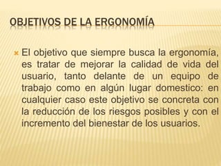 OBJETIVOS DE LA ERGONOMÍA
 El objetivo que siempre busca la ergonomía,
es tratar de mejorar la calidad de vida del
usuario, tanto delante de un equipo de
trabajo como en algún lugar domestico: en
cualquier caso este objetivo se concreta con
la reducción de los riesgos posibles y con el
incremento del bienestar de los usuarios.
 