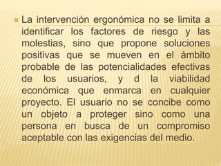  La intervención ergonómica no se limita a
identificar los factores de riesgo y las
molestias, sino que propone soluciones
positivas que se mueven en el ámbito
probable de las potencialidades efectivas
de los usuarios, y d la viabilidad
económica que enmarca en cualquier
proyecto. El usuario no se concibe como
un objeto a proteger sino como una
persona en busca de un compromiso
aceptable con las exigencias del medio.
 