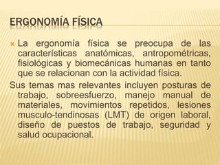 ERGONOMÍA FÍSICA
 La ergonomía física se preocupa de las
características anatómicas, antropométricas,
fisiológicas y biomecánicas humanas en tanto
que se relacionan con la actividad física.
Sus temas mas relevantes incluyen posturas de
trabajo, sobreesfuerzo, manejo manual de
materiales, movimientos repetidos, lesiones
musculo-tendinosas (LMT) de origen laboral,
diseño de puestos de trabajo, seguridad y
salud ocupacional.
 