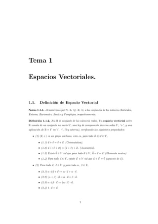 Tema 1
Espacios Vectoriales.
1.1. Deﬁnici´on de Espacio Vectorial
Notas 1.1.1. Denotaremos por N, Z, Q, R, C, a los conjuntos de los n´umeros Naturales,
Enteros, Racionales, Reales y Complejos, respectivamente.
Deﬁnici´on 1.1.2. Sea R el conjunto de los n´umeros reales. Un espacio vectorial sobre
R consta de un conjunto no vac´ıo V , una ley de composici´on interna sobre V , ‘+’, y una
aplicaci´on de R × V en V , ‘·’, (ley externa), veriﬁcando las siguientes propiedades:
(1) (V, +) es un grupo abeliano, esto es, para todo u, v, w ∈ V ,
• (1.1) u + v = v + u. (Conmutativa).
• (1.2) u + (v + w) = (u + v) + w. (Asociativa).
• (1.3) Existe 0 ∈ V tal que para todo u ∈ V , 0 + u = u. (Elemento neutro).
• (1.4) Para todo u ∈ V , existe u ∈ V tal que u + u = 0 (opuesto de u).
(2) Para todo u, v ∈ V y para todo α, β ∈ R,
• (2.1) α · (u + v) = α · u + α · v.
• (2.2) (α + β) · u = α · u + β · u.
• (2.3) α · (β · u) = (α · β) · u.
• (2.4) 1 · u = u.
1
 