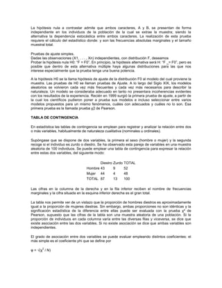 La hipótesis nula a contrastar admite que ambos caracteres, A y B, se presentan de forma
independiente en los individuos de la población de la cual se extrae la muestra; siendo la
alternativa la dependencia estocástica entre ambos caracteres. La realización de esta prueba
requiere el cálculo del estadístico donde: y son las frecuencias absolutas marginales y el tamaño
muestral total.

Pruebas de ajuste simples.
Dadas las observaciones (X1, . . . , Xn) independientes, con distribución F, deseamos
Probar la hipótesis nula H0: “F = F0”. En principio, la hipótesis alternativa será H: “F _= F0”, pero es
posible que dentro de esta alternativa múltiple haya algunas distribuciones para las que nos
interese especialmente que la prueba tenga una buena potencia.

A la hipótesis H0 se la llama hipótesis de ajuste de la distribución F0 al modelo del cual proviene la
muestra. Las pruebas de H0 se llaman pruebas de Ajuste. A lo largo del Siglo XIX, los modelos
aleatorios se volvieron cada vez más frecuentes y cada vez más necesarios para describir la
naturaleza. Un modelo se consideraba adecuado en tanto no presentara incoherencias evidentes
con los resultados de la experiencia. Recién en 1999 surgió la primera prueba de ajuste, a partir de
la cual los científicos pudieron poner a prueba sus modelos e incluso seleccionar entre varios
modelos propuestos para un mismo fenómenos, cuáles con adecuados y cuáles no lo son. Esa
primera prueba es la llamada prueba χ2 de Pearson.

TABLA DE CONTINGENCIA

En estadística las tablas de contingencia se emplean para registrar y analizar la relación entre dos
o más variables, habitualmente de naturaleza cualitativa (nominales u ordinales).

Supóngase que se dispone de dos variables, la primera el sexo (hombre o mujer) y la segunda
recoge si el individuo es zurdo o diestro. Se ha observado esta pareja de variables en una muestra
aleatoria de 100 individuos. Se puede emplear una tabla de contingencia para expresar la relación
entre estas dos variables, del siguiente modo:

                                           Diestro   Zurdo   TOTAL
                                    Hombre 43        9       52
                                    Mujer 44         4       48
                                    TOTAL 87         13      100

Las cifras en la columna de la derecha y en la fila inferior reciben el nombre de frecuencias
marginales y la cifra situada en la esquina inferior derecha es el gran total.

La tabla nos permite ver de un vistazo que la proporción de hombres diestros es aproximadamente
igual a la proporción de mujeres diestras. Sin embargo, ambas proporciones no son idénticas y la
significación estadística de la diferencia entre ellas puede ser evaluada con la prueba χ² de
Pearson, supuesto que las cifras de la tabla son una muestra aleatoria de una población. Si la
proporción de individuos en cada columna varía entre las diversas filas y viceversa, se dice que
existe asociación entre las dos variables. Si no existe asociación se dice que ambas variables son
independientes.

El grado de asociación entre dos variables se puede evaluar empleando distintos coeficientes: el
más simple es el coeficiente phi que se define por

       2
φ = √(χ / N)
 