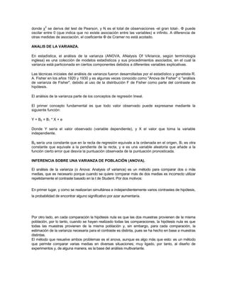 2
donde χ se deriva del test de Pearson, y N es el total de observaciones -el gran total-. Φ puede
oscilar entre 0 (que indica que no existe asociación entre las variables) e infinito. A diferencia de
otras medidas de asociación, el coeficiente Φ de Cramer no está acotado.

ANALIS DE LA VARIANZA.

En estadística, el análisis de la varianza (ANOVA, ANalysis Of VAriance, según terminología
inglesa) es una colección de modelos estadísticos y sus procedimientos asociados, en el cual la
varianza está particionada en ciertos componentes debidos a diferentes variables explicativas.

Las técnicas iníciales del análisis de varianza fueron desarrolladas por el estadístico y genetista R.
A. Fisher en los años 1920 y 1930 y es algunas veces conocido como "Anova de Fisher" o "análisis
de varianza de Fisher", debido al uso de la distribución F de Fisher como parte del contraste de
hipótesis.

El análisis de la varianza parte de los conceptos de regresión lineal.

El primer concepto fundamental es que todo valor observado puede expresarse mediante la
siguiente función:

Y = B0 + B1 * X + e

Donde Y sería el valor observado (variable dependiente), y X el valor que toma la variable
independiente.

B0 sería una constante que en la recta de regresión equivale a la ordenada en el origen, B1 es otra
constante que equivale a la pendiente de la recta, y e es una variable aleatoria que añade a la
función cierto error que desvía la puntuación observada de la puntuación pronosticada.

INFERENCIA SOBRE UNA VARIANZA DE POBLACIÓN (ANOVA).

El análisis de la varianza (o Anova: Analysis of variance) es un método para comparar dos o más
medias, que es necesario porque cuando se quiere comparar más de dos medias es incorrecto utilizar
repetidamente el contraste basado en la t de Student. Por dos motivos:


En primer lugar, y como se realizarían simultánea e independientemente varios contrastes de hipótesis,
la probabilidad de encontrar alguno significativo por azar aumentaría.




Por otro lado, en cada comparación la hipótesis nula es que las dos muestras provienen de la misma
población, por lo tanto, cuando se hayan realizado todas las comparaciones, la hipótesis nula es que
todas las muestras provienen de la misma población y, sin embargo, para cada comparación, la
estimación de la varianza necesaria para el contraste es distinta, pues se ha hecho en base a muestras
distintas.
El método que resuelve ambos problemas es el anova, aunque es algo más que esto: es un método
que permite comparar varias medias en diversas situaciones; muy ligado, por tanto, al diseño de
experimentos y, de alguna manera, es la base del análisis multivariante.
 