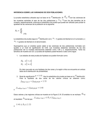 INFERENCIA SOBRE LAS VARIANZAS DE DOS POBLACIONES.


La prueba estadística utilizada aquí se basa en la       distribución. Si   y    son las varianzas de
las muestras extraídas al azar de las dos poblaciones y        y    son los dos tamaños de la
muestra, respectivamente, entonces el estadístico de prueba que puede ser utilizado para probar la
igualdad de las varianzas de la población es la siguiente:




               (15)


La estadística de prueba sigue el   distribución con (      - 1) grados de libertad en el numerador y (
    - 1) grados de libertad en el denominador.

Supongamos que un analista quiere saber si las varianzas de dos poblaciones normales son
iguales a un nivel de significación de 0,05. Las muestras aleatorias extraídas de las dos
poblaciones dar la muestra desviaciones estándar como 1,84 y 2, respectivamente. Tanto los
tamaños de muestra son 20. La prueba de hipótesis puede llevarse a cabo como sigue:

    1. Los estados de esta prueba de hipótesis se pueden formular como:




        Es claro que esto es una hipótesis de dos caras y la región crítica se encuentra en ambos
        lados de la distribución de probabilidad.


    2. Nivel de significación             . Aquí la estadística de prueba se basa en el distribución.
       Para la hipótesis de         dos     caras de los valores críticos se obtienen como:




y


Estos valores y las regiones críticas se muestra en la Figura 3,16. El analista no se rechaza        si

el resultado     es tal que:



o
 