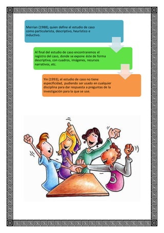 Merrian (1988), quien define el estudio de caso
como particularista, descriptivo, heurístico e
inductivo.
Al final del estudio de caso encontraremos el
registro del caso, donde se expone éste de forma
descriptiva, con cuadros, imágenes, recursos
narrativos, etc.
Yin (1993), el estudio de caso no tiene
especificidad, pudiendo ser usado en cualquier
disciplina para dar respuesta a preguntas de la
investigación para la que se use.
 
