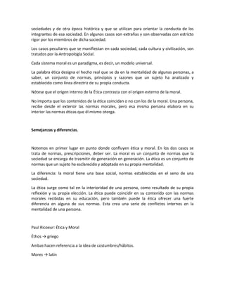 sociedades y de otra época histórica y que se utilizan para orientar la conducta de los
integrantes de esa sociedad. En algunos casos son extrañas y son observadas con estricto
rigor por los miembros de dicha sociedad.
Los casos peculiares que se manifiestan en cada sociedad, cada cultura y civilización, son
tratados por la Antropología Social.
Cada sistema moral es un paradigma, es decir, un modelo universal.
La palabra ética designa el hecho real que se da en la mentalidad de algunas personas, a
saber, un conjunto de normas, principios y razones que un sujeto ha analizado y
establecido como línea directriz de su propia conducta.
Nótese que el origen interno de la Ética contrasta con el origen externo de la moral.
No importa que los contenidos de la ética coincidan o no con los de la moral. Una persona,
recibe desde el exterior las normas morales, pero esa misma persona elabora en su
interior las normas éticas que él mismo otorga.

Semejanzas y diferencias.

Notemos en primer lugar en punto donde confluyen ética y moral. En los dos casos se
trata de normas, prescripciones, deber ser. La moral es un conjunto de normas que la
sociedad se encarga de trasmitir de generación en generación. La ética es un conjunto de
normas que un sujeto ha esclarecido y adoptado en su propia mentalidad.
La diferencia: la moral tiene una base social, normas establecidas en el seno de una
sociedad.
La ética surge como tal en la interioridad de una persona, como resultado de su propia
reflexión y su propia elección. La ética puede coincidir en su contenido con las normas
morales recibidas en su educación, pero también puede la ética ofrecer una fuerte
diferencia en alguna de sus normas. Esta crea una serie de conflictos internos en la
mentalidad de una persona.

Paul Ricoeur: Ética y Moral
Éthos → griego
Ambas hacen referencia a la idea de costumbres/hábitos.
Mores → latín

 
