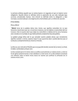 La primera enfatiza aquello que se estima bueno y la segunda en que se impone como
obligatorio. Aquella (ética) es definida como la aspiración de una vida realizada bajo
acciones consideradas buenas. Esta (moral) es definida como la obligación a la(s)
norma(s), caracterizada por una exigencia de universalidad y por un efecto de coerción.
ÉTICA MORAL
Ética y Moral
"Moral; viene de la palabra latina mos, mores, que significa costumbre (s). Lo que
llamamos moral tiene que ver, en primera instancia, con los hábitos o costumbres del ser
humano. Esto no quiere decir que todas las costumbres o hábitos de los seres humanos
sean morales en el sentido en que habitualmente empleamos hoy esta palabra.
La palabra griega éthos (de la que procede nuestra palabra ética), que inicialmente
significo carácter o ánimo, expresa mejor lo que queremos decir cuando decimos que al
conducta o comportamiento es moral (o inmoral).

La ética es una rama de la filosofía que se ocupa del estudio racional de la moral, la virtud,
el deber, la felicidad y el buen vivir.
La ética estudia qué es lo moral, cómo se justifica racionalmente un sistema moral, y cómo se
ha de aplicar posteriormente a nivel individual y a nivel social. En la vida cotidiana constituye
una reflexión sobre el hecho moral, busca las razones que justifican la utilización de un
sistema moral u otro.

 