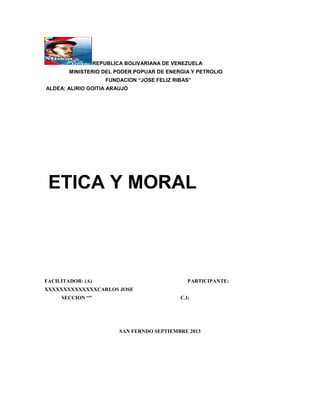 REPUBLICA BOLIVARIANA DE VENEZUELA
MINISTERIO DEL PODER POPUAR DE ENERGIA Y PETROLIO
FUNDACION “JOSE FELIZ RIBAS”
ALDEA: ALIRIO GOITIA ARAUJO

ETICA Y MORAL

FACILITADOR: (A)

PARTICIPANTE:

XXXXXXXXXXXXXXCARLOS JOSE
SECCION “”

C.I:

SAN FERNDO SEPTIEMBRE 2013

 