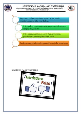 UNIVERSIDAD NACIONAL DE CHIMBORAZO
FACULTAD DE CIENCIAS DE LA EDUCACIÓNHUMANAS Y TECNOLOGÍAS
ESCUELA DE PSICOLOGÍA EDUCATIVA
REACTIVOS FALSO-VERDADERO
Asegúreseque la respuesta sin equivocación pueda
considerarsecomofalsa o verdadera.
Evite emplear enunciados generales como: todo, nunca,
siempre, ningún, etc.
Evite términos Ambiguos como: Frecuentemente,
grandemente, en la mayoría de los casos.
Escriba los enunciados en forma positiva, evite las negaciones.
 