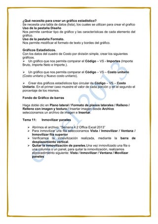 ¿Qué necesito para crear un gráfico estadístico?
Se necesita una tabla de datos (lista), los cuales se utilizan para crear el grafico
Uso de la pestaña Diseño
Nos permite cambiar tipo de gráfico y las características de cada elemento del
gráfico.
Uso de la pestaña Formato.
Nos permite modificar el formato de texto y bordes del gráfico.
Gráficos Estadísticos.
Con los datos del cuadro de Costo por división simple, crear los siguientes
gráficos.
Un gráfico que nos permita comparar el Código – VS - Importes (Importe
Bruto, Importe Neto e Importe.).
Un gráfico que nos permita comparar el Código – VS – Costo unitario
(Costo unitario y Nuevo costo unitario).
Crear dos gráficos estadísticos tipo circular de Código – VS – Costo
Unitario. En el primer caso muestre el valor de cada porción y en el segundo el
porcentaje de los mismos.
Fondo de Gráfico de barras
Haga doble clic en Plano lateral / Formato de planos laterales / Relleno /
Relleno con imagen y textura / Insertar imagen desde Archivo
seleccionamos un archivo de imagen e Insertar.
Tema 11: Inmovilizar paneles
 Abrimos el archivo: “Semana 4.2 Office Excel 2013”
 Para inmovilizar una fila seleccionamos Vista / Inmovilizar / Ventana /
Inmovilizar fila superior
 Verificamos la inmovilización realizada, mediante la barra de
desplazamiento vertical.
 Quitar la inmovilización de paneles.Una vez inmovilizado una fila o
una columna o un panel, para quitar la inmovilización, realizamos
elprocedimiento siguiente: Vista / Inmovilizar / Ventana / Movilizar
paneles
 