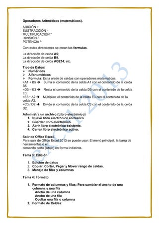 Operadores Aritméticos (matemáticos).
ADICIÓN +
SUSTRACCIÓN -
MULTIPLICACIÓN *
DIVISIÓN /
POTENCIA ^
Con estas direcciones se crean las formulas.
La dirección de celda A5;
La dirección de celda B9,
La dirección de celda AG234; etc.
Tipo de Datos:
Numéricos
Alfanuméricos
Formula: Es la unión de celdas con operadores matemáticos.
=A1 + B5 Suma el contenido de la celda A1 con el contenido de la celda
B5.
=D5 – E3 Resta el contenido de la celda D5 con el contenido de la celda
E3.
=E3 * A2 Multiplica el contenido de la celda E3 con el contenido de la
celda A2.
=C3 / D2 Divide el contenido de la celda C3 con el contenido de la celda
D2.
Administra un archivo (Libro electrónico)
1. Nuevo libro electrónico en blanco
2. Guardar libro electrónico.
3. Abrir libro electrónico existente.
4. Cerrar libro electrónico activo.
Salir de Office Excel.
Para salir de Office Excel 2013 se puede usar: El menú principal, la barra de
herramientas o el
comando corto (Atajo) en forma indistinta.
Tema 3: Edición
1. Edición de datos
2. Copiar, Cortar, Pegar y Mover rango de celdas.
3. Manejo de filas y columnas
Tema 4: Formato
1. Formato de columnas y filas: Para cambiar el ancho de una
columna y una fila
Ancho de una columna
Ancho de una fila
Ocultar una fila o columna
2. Formato de Celdas:
 