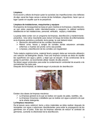 3
Limpieza:
Es la acción y efecto de limpiar quitar la suciedad, las imperfecciones o los defectos
de algo; sacar las hojas secas o vainas de las hortalizas y legumbres; hacer que un
lugar quede sin aquello que le es perjudicial.
Limpieza de instalaciones, maquinarias y equipos
El programa de bioseguridad se basa en gran medida en la limpieza y desinfección,
ya que estos aspectos están interrelacionados y aseguran la calidad sanitaria
establecida en las instalaciones, personal, vehículos, equipo y materiales.
La granja debe contar con un programa de limpieza, desinfección y mantenimiento
preventivo. Una rutina importante para reducir el riesgo de brotes de enfermedades
es la limpieza periódica y profunda de la granja, la cual deberá incluir:
 Remoción del estiércol de los corrales diariamente.
 Retirar orina, heces y sangre de corrales donde estuvieron animales
enfermos o muertos tan pronto como sea posible.
 Limpieza y desinfección de los corrales con regularidad.
Toda materia orgánica (orina, material fecal y sangre) debe ser removida utilizand o
una solución de detergente diluida. Para una limpieza correcta se debe de cepillar
las superficies con agua y jabón, y dejar que se sequen. Si las condiciones de la
granja lo permiten, se recomienda utilizar lavado de alta presión.
Se deben seguir protocolos para evitar la contaminación ambiental de acuerdo a la
normatividad de cada país.
Después de la limpieza, se deberá seguir el protocolo de desinfección
Existen dos clases de limpieza mecánica:
 La limpieza general es la que se realiza con ayuda de palas, rastrillos, etc.
 La limpieza minuciosa o detallada que se realiza con agua a presión a la que
se le añade detergente.
La limpieza mecánica:
De la basura seca, estiércol, tierra y otros materiales se debe realizar después de
remojarlas con agua o soluciones desinfectantes para evitar la propagación de los
gérmenes con el polvo. Este tipo de limpieza además de reducir la cantidad de
gérmenes, aumenta la efectividad de la desinfección.
 