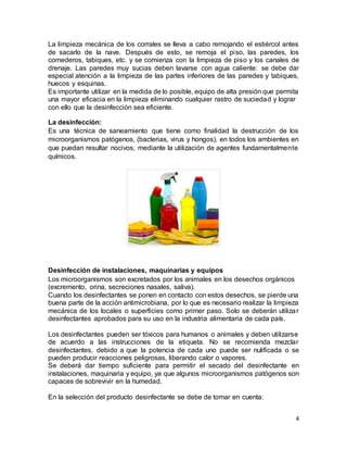 4
La limpieza mecánica de los corrales se lleva a cabo remojando el estiércol antes
de sacarlo de la nave. Después de esto, se remoja el piso, las paredes, los
comederos, tabiques, etc. y se comienza con la limpieza de piso y los canales de
drenaje. Las paredes muy sucias deben lavarse con agua caliente: se debe dar
especial atención a la limpieza de las partes inferiores de las paredes y tabiques,
huecos y esquinas.
Es importante utilizar en la medida de lo posible, equipo de alta presión que permita
una mayor eficacia en la limpieza eliminando cualquier rastro de suciedad y lograr
con ello que la desinfección sea eficiente.
La desinfección:
Es una técnica de saneamiento que tiene como finalidad la destrucción de los
microorganismos patógenos, (bacterias, virus y hongos), en todos los ambientes en
que puedan resultar nocivos, mediante la utilización de agentes fundamentalmente
químicos.
Desinfección de instalaciones, maquinarias y equipos
Los microorganismos son excretados por los animales en los desechos orgánicos
(excremento, orina, secreciones nasales, saliva).
Cuando los desinfectantes se ponen en contacto con estos desechos, se pierde una
buena parte de la acción antimicrobiana, por lo que es necesario realizar la limpieza
mecánica de los locales o superficies como primer paso. Solo se deberán utilizar
desinfectantes aprobados para su uso en la industria alimentaria de cada país.
Los desinfectantes pueden ser tóxicos para humanos o animales y deben utilizarse
de acuerdo a las instrucciones de la etiqueta. No se recomienda mezclar
desinfectantes, debido a que la potencia de cada uno puede ser nulificada o se
pueden producir reacciones peligrosas, liberando calor o vapores.
Se deberá dar tiempo suficiente para permitir el secado del desinfectante en
instalaciones, maquinaria y equipo, ya que algunos microorganismos patógenos son
capaces de sobrevivir en la humedad.
En la selección del producto desinfectante se debe de tomar en cuenta:
 