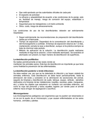 5
 Que esté aprobado por las autoridades oficiales de cada país
 El espectro de actividad
 La eficacia y adaptabilidad de acuerdo a las condiciones de la granja; esto
es, facilidad de manejo, riesgo de corrosión del equipo, estabilidad a
temperatura
 Seguridad para los trabajadores o el medio ambiente
 Otros: costo, riesgo de almacenamiento.
Las condiciones de uso de los desinfectantes deberán ser estrictamente
respetadas:
 Seguir estrictamente las recomendaciones de preparación del desinfectante
dadas por el fabricante.
 Tiempo de exposición. Dependerá de la concentración del desinfectante y
del microorganismo a controlar. El tiempo de exposición ideal es de 1-2 días,
manteniendo cerrada la nave a desinfectar, aunque en la práctica siempre se
trata de disminuir este período.
 Método de aplicación de la solución. La desinfección puede realizarse
mediante el riego de la solución, o bien mediante atomizado. Se considera el
atomizado con presión, la mejor manera de desinfección de superficies.
La desinfección profiláctica:
Se realiza periódicamente en las naves donde se
mantienen los animales sanos. Este tipo de desinfección es importante ya que tiene
como finalidad la prevención de las enfermedades.
La desinfección posterior a brote infeccioso:
Se debe realizar una vez que se ha detectado la infección y se hayan aislado los
animales enfermos. Esta desinfección se debe hacer periódicamente, hasta la
eliminación del brote y consistirá en la eliminación de secreciones del animal,
seguido de limpieza y desinfección de suelo, tabique, equipo, vehículo, utensilios
dedicados a la limpieza de las instalaciones (cepillos, escobas, palas, mangueras,
etc.) y todos los objetos que estuvieron en contacto con animales enfermos, así
como la ropa del personal y todos aquellos lugares por donde pasó el animal
enfermo hacia el lugar de segregación o sacrificio.
Microorganismo:
Los microorganismos patógenos son organismos que no pueden ser observados si
no es con la ayuda de un microscopio, y que causan enfermedades en los seres
humanos, animales y plantas
 