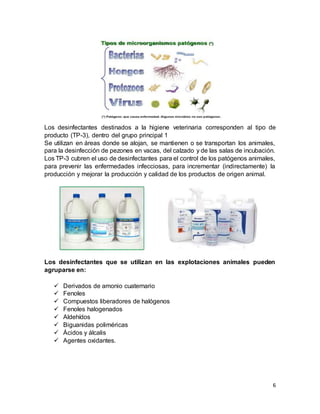 6
Los desinfectantes destinados a la higiene veterinaria corresponden al tipo de
producto (TP-3), dentro del grupo principal 1
Se utilizan en áreas donde se alojan, se mantienen o se transportan los animales,
para la desinfección de pezones en vacas, del calzado y de las salas de incubación.
Los TP-3 cubren el uso de desinfectantes para el control de los patógenos animales,
para prevenir las enfermedades infecciosas, para incrementar (indirectamente) la
producción y mejorar la producción y calidad de los productos de origen animal.
Los desinfectantes que se utilizan en las explotaciones animales pueden
agruparse en:
 Derivados de amonio cuaternario
 Fenoles
 Compuestos liberadores de halógenos
 Fenoles halogenados
 Aldehídos
 Biguanidas poliméricas
 Ácidos y álcalis
 Agentes oxidantes.
 