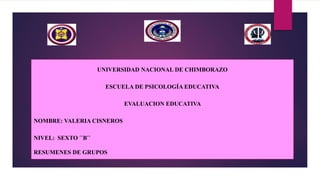 UNIVERSIDAD NACIONAL DE CHIMBORAZO
ESCUELA DE PSICOLOGÍA EDUCATIVA
EVALUACION EDUCATIVA
NOMBRE: VALERIA CISNEROS
NIVEL: SEXTO ´´B´´
RESUMENES DE GRUPOS
 