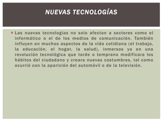 NUEVAS TECNOLOGÍAS
 Las nuevas tecnologías no solo afectan a sectores como el
informático o el de los medios de comunicación. También
influyen en muchos aspectos de la vida cotidiana (el trabajo,
la educación, el hogar, la salud), inmersos ya en una
revolución tecnológica que tarde o temprano modificara los
hábitos del ciudadano y creara nuevas costumbres, tal como
ocurrió con la aparición del automóvil o de la televisión.

 