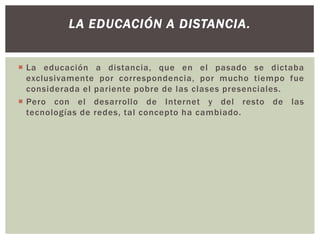LA EDUCACIÓN A DISTANCIA.
 La educación a distancia, que en el pasado se dictaba
exclusivamente por correspondencia, por mucho tiempo fue
considerada el pariente pobre de las clases presenciales.
 Pero con el desarrollo de Internet y del resto de las
tecnologías de redes, tal concepto ha cambiado.

 