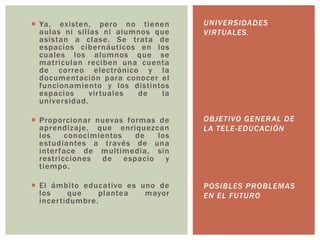  Ya, existen, pero no tienen
aulas ni sillas ni alumnos que
asistan a clase. Se trata de
espacios cibernáuticos en los
cuales los alumnos que se
matriculan reciben una cuenta
de correo electrónico y la
documentación para conocer el
funcionamiento y los distintos
espacios
vir tuales
de
la
universidad.

UNIVERSIDADES
VIRTUALES.

 Proporcionar nuevas formas de
aprendizaje, que enriquezcan
los
conocimientos
de
los
estudiantes a través de una
inter face de multimedia, sin
restricciones de espacio y
tiempo.

OBJETIVO GENERAL DE
LA TELE-EDUCACIÓN

 El ámbito educativo es uno de
los
que
plantea
mayor
incer tidumbre .

POSIBLES PROBLEMAS
EN EL FUTURO

 