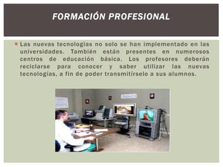 FORMACIÓN PROFESIONAL
 Las nuevas tecnologías no solo se han implementado en las
universidades. También están presentes en numerosos
centros de educación básica. Los profesores deberán
reciclarse para conocer y saber utilizar las nuevas
tecnologías, a fin de poder transmitírselo a sus alumnos.

 