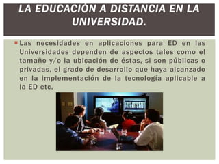 LA EDUCACIÓN A DISTANCIA EN LA
UNIVERSIDAD.
 Las necesidades en aplicaciones para ED en las
Universidades dependen de aspectos tales como el
tamaño y/o la ubicación de éstas, si son públicas o
privadas, el grado de desarrollo que haya alcanzado
en la implementación de la tecnología aplicable a
la ED etc.

 