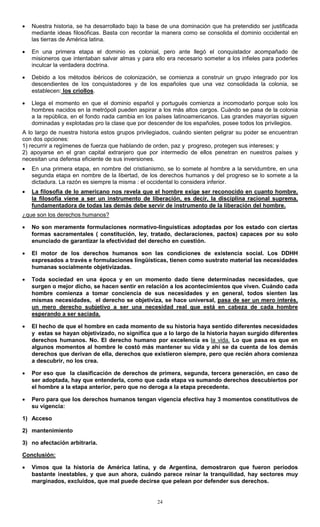 24
• Nuestra historia, se ha desarrollado bajo la base de una dominación que ha pretendido ser justificada
mediante ideas filosóficas. Basta con recordar la manera como se consolida el dominio occidental en
las tierras de América latina.
• En una primera etapa el dominio es colonial, pero ante llegó el conquistador acompañado de
misioneros que intentaban salvar almas y para ello era necesario someter a los infieles para poderles
inculcar la verdadera doctrina.
• Debido a los métodos ibéricos de colonización, se comienza a construir un grupo integrado por los
descendientes de los conquistadores y de los españoles que una vez consolidada la colonia, se
establecen: los criollos.
• Llega el momento en que el dominio español y portugués comienza a incomodarlo porque solo los
hombres nacidos en la metrópoli pueden aspirar a los más altos cargos. Cuándo se pasa de la colonia
a la república, en el fondo nada cambia en los países latinoamericanos. Las grandes mayorías siguen
dominadas y explotadas pro la clase que por descender de los españoles, posee todos los privilegios.
A lo largo de nuestra historia estos grupos privilegiados, cuándo sienten peligrar su poder se encuentran
con dos opciones:
1) recurrir a regímenes de fuerza que hablando de orden, paz y progreso, protegen sus intereses; y
2) apoyarse en el gran capital extranjero que por intermedio de ellos penetran en nuestros países y
necesitan una defensa eficiente de sus inversiones.
• En una primera etapa, en nombre del cristianismo, se lo somete al hombre a la servidumbre, en una
segunda etapa en nombre de la libertad, de los derechos humanos y del progreso se lo somete a la
dictadura. La razón es siempre la misma : el occidental lo considera inferior.
• La filosofía de lo americano nos revela que el hombre exige ser reconocido en cuanto hombre,
la filosofía viene a ser un instrumento de liberación, es decir, la disciplina racional suprema,
fundamentadora de todas las demás debe servir de instrumento de la liberación del hombre.
¿que son los derechos humanos?
• No son meramente formulaciones normativo-linguisticas adoptadas por los estado con ciertas
formas sacramentales ( constitución, ley, tratado, declaraciones, pactos) capaces por su solo
enunciado de garantizar la efectividad del derecho en cuestión.
• El motor de los derechos humanos son las condiciones de existencia social. Los DDHH
expresados a través e formulaciones lingüísticas, tienen como sustrato material las necesidades
humanas socialmente objetivizadas.
• Toda sociedad en una época y en un momento dado tiene determinadas necesidades, que
surgen o mejor dicho, se hacen sentir en relación a los acontecimientos que viven. Cuándo cada
hombre comienza a tomar conciencia de sus necesidades y en general, todos sienten las
mismas necesidades, el derecho se objetiviza, se hace universal, pasa de ser un mero interés,
un mero derecho subjetivo a ser una necesidad real que está en cabeza de cada hombre
esperando a ser saciada.
• El hecho de que el hombre en cada momento de su historia haya sentido diferentes necesidades
y estas se hayan objetivizado, no significa que a lo largo de la historia hayan surgido diferentes
derechos humanos. No. El derecho humano por excelencia es la vida. Lo que pasa es que en
algunos momentos al hombre le costó más mantener su vida y ahí se da cuenta de los demás
derechos que derivan de ella, derechos que existieron siempre, pero que recién ahora comienza
a descubrir, no los crea.
• Por eso que la clasificación de derechos de primera, segunda, tercera generación, en caso de
ser adoptada, hay que entenderla, como que cada etapa va sumando derechos descubiertos por
el hombre a la etapa anterior, pero que no deroga a la etapa precedente.
• Pero para que los derechos humanos tengan vigencia efectiva hay 3 momentos constitutivos de
su vigencia:
1) Acceso
2) mantenimiento
3) no afectación arbitraria.
Conclusión:
• Vimos que la historia de América latina, y de Argentina, demostraron que fueron períodos
bastante inestables, y que aun ahora, cuándo parece reinar la tranquilidad, hay sectores muy
marginados, excluidos, que mal puede decirse que pelean por defender sus derechos.
 