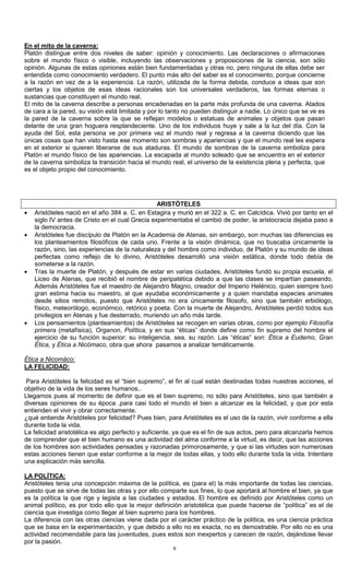 9
En el mito de la caverna:
Platón distingue entre dos niveles de saber: opinión y conocimiento. Las declaraciones o afirmaciones
sobre el mundo físico o visible, incluyendo las observaciones y proposiciones de la ciencia, son sólo
opinión. Algunas de estas opiniones están bien fundamentadas y otras no, pero ninguna de ellas debe ser
entendida como conocimiento verdadero. El punto más alto del saber es el conocimiento, porque concierne
a la razón en vez de a la experiencia. La razón, utilizada de la forma debida, conduce a ideas que son
ciertas y los objetos de esas ideas racionales son los universales verdaderos, las formas eternas o
sustancias que constituyen el mundo real.
El mito de la caverna describe a personas encadenadas en la parte más profunda de una caverna. Atados
de cara a la pared, su visión está limitada y por lo tanto no pueden distinguir a nadie. Lo único que se ve es
la pared de la caverna sobre la que se reflejan modelos o estatuas de animales y objetos que pasan
delante de una gran hoguera resplandeciente. Uno de los individuos huye y sale a la luz del día. Con la
ayuda del Sol, esta persona ve por primera vez el mundo real y regresa a la caverna diciendo que las
únicas cosas que han visto hasta ese momento son sombras y apariencias y que el mundo real les espera
en el exterior si quieren liberarse de sus ataduras. El mundo de sombras de la caverna simboliza para
Platón el mundo físico de las apariencias. La escapada al mundo soleado que se encuentra en el exterior
de la caverna simboliza la transición hacia el mundo real, el universo de la existencia plena y perfecta, que
es el objeto propio del conocimiento.
ARISTÓTELES
• Aristóteles nació en el año 384 a. C. en Estagira y murió en el 322 a. C. en Calcídica. Vivió por tanto en el
siglo IV antes de Cristo en el cual Grecia experimentaba el cambió de poder, la aristocracia dejaba paso a
la democracia.
• Aristóteles fue discípulo de Platón en la Academia de Atenas, sin embargo, son muchas las diferencias es
los planteamientos filosóficos de cada uno. Frente a la visión dinámica, que no buscaba únicamente la
razón, sino, las experiencias de la naturaleza y del hombre como individuo, de Platón y su mundo de ideas
perfectas como reflejo de lo divino, Aristóteles desarrolló una visión estática, donde todo debía de
someterse a la razón.
• Tras la muerte de Platón, y después de estar en varias ciudades, Aristóteles fundó su propia escuela, el
Liceo de Atenas, que recibió el nombre de peripatética debido a que las clases se impartían paseando.
Además Aristóteles fue el maestro de Alejandro Magno, creador del Imperio Helénico, quien siempre tuvo
gran estima hacia su maestro, al que ayudaba económicamente y a quien mandaba especies animales
desde sitios remotos, puesto que Aristóteles no era únicamente filosofo, sino que también erbiólogo,
físico, meteorólogo, económico, retórico y poeta. Con la muerte de Alejandro, Aristóteles perdió todos sus
privilegios en Atenas y fue desterrado, muriendo un año más tarde.
• Los pensamientos (planteamientos) de Aristóteles se recogen en varias obras, como por ejemplo Filosofía
primera (metafísica), Organon, Política, y en sus “éticas” donde define como fin supremo del hombre el
ejercicio de su función superior: su inteligencia, sea, su razón. Las “éticas” son: Ética a Eudemo, Gran
Ética, y Ética a Nicómaco, obra que ahora pasamos a analizar temáticamente.
Ética a Nicomáco:
LA FELICIDAD:
Para Aristóteles la felicidad es el “bien supremo”, el fin al cual están destinadas todas nuestras acciones, el
objetivo de la vida de los seres humanos..
Llegamos pues al momento de definir que es el bien supremo, no sólo para Aristóteles, sino que también a
diversas opiniones de su época ,para casi todo el mundo el bien a alcanzar es la felicidad, y que por esta
entienden el vivir y obrar correctamente.
¿qué entiende Aristóteles por felicidad? Pues bien, para Aristóteles es el uso de la razón, vivir conforme a ella
durante toda la vida.
La felicidad aristotélica es algo perfecto y suficiente, ya que es el fin de sus actos, pero para alcanzarla hemos
de comprender que el bien humano es una actividad del alma conforme a la virtud, es decir, que las acciones
de los hombres son actividades pensadas y razonadas primorosamente, y que si las virtudes son numerosas
estas acciones tienen que estar conforme a la mejor de todas ellas, y todo ello durante toda la vida. Intentare
una explicación más sencilla.
LA POLÍTICA:
Aristóteles tenia una concepción máxima de la política, es (para el) la más importante de todas las ciencias,
puesto que se sirve de todas las otras y por ello comparte sus fines, lo que aportará al hombre el bien, ya que
es la política la que rige y legisla a las ciudades y estados. El hombre es definido por Aristóteles como un
animal político, es por todo ello que la mejor definición aristotélica que puede hacerse de “política” es el de
ciencia que investiga como llegar al bien supremo para los hombres.
La diferencia con las otras ciencias viene dada por el carácter práctico de la política, es una ciencia práctica
que se basa en la experimentación, y que debido a ello no es exacta, no es demostrable. Por ello no es una
actividad recomendable para las juventudes, pues estos son inexpertos y carecen de razón, dejándose llevar
por la pasión.
 