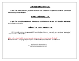 MENOR TIEMPO PROBABLE

    DEFINICIÓN: El menor tiempo probable (optimista) es el tiempo requerido para completar la actividad en
las condiciones más favorables.


                                       TIEMPO MÁS PROBABLE.

   DEFINICIÓN: El tiempo más probable (probable) es el tiempo que se necesita para completar la actividad
en condiciones normales.


                                 MÁXIMO DE TIEMPO PROBABLE.

    DEFINICIÓN: El máximo tiempo probable (pesimista) es el tiempo necesario para completar la actividad
en condiciones desfavorables


¿Cuál es la probabilidad de terminar un proyecto en un determinado tiempo (En días)?
Para responder a esta pregunta, se emplea la tabla de distribución normal estandarizada


                                       Fechadeseada Fechaesperada
                                  z
                                      Desviaciónestándardelarutacrítica
 