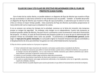 FLUJO DE CAJA Y/O FLUJO DE EFECTIVO RELACIONADO CON EL PLAN DE
                                  PROYECTO (CASH FLOW).

     Con el valor de los costos diarios, es posible elaborar un diagrama de flujo de efectivo que muestre el flujo
de caja acumulativo si cada tarea comienza lo más temprano que sea posible. También es factible desarrollar
un diagrama de flujo de efectivo que muestre el flujo de caja acumulativo, si cada tarea que no está en la ruta
crítica se retrasa el mayor tiempo posible. Estos escenarios de flujo de efectivo acumulativo proporcionan el
marco dentro del cual se espera que se desplacen los costos.
Si no se conocen con certeza los tiempos de la actividad, comenzar en la fecha de iniciación más temprana
provee un margen de seguridad. Sin embargo, este margen no es independiente. Cuanto más temprano se
producen grandes salidas de efectivo, hay que recurrir a préstamos y esto incrementa el costo de la financiación
del proyecto. En efecto, el costo de financiamiento del proyecto puede ser la causa de que el administrador del
proyecto retrase las actividades tanto como sea posible. El prestamista (o el administrador general) puede
exigir un tope para los gastos mensuales; lo cual puede originar la iniciación temprana de algunas actividades y
el desplazamiento de otras para distribuir los gastos con más uniformidad durante el proyecto.

El flujo de efectivo permite analizar en el proyecto lo siguiente:

         Tomar la decisión del mejor mecanismo de inversión a corto plazo cuando exista un excedente de efectivo.
         Tomar las medidas de necesarias para definir la fuente de fondeo cuando exista un faltante de efectivo como puede ser
          el manejar recursos del propietario, o en su caso iniciar los trámites necesarios para obtener préstamos que cubran
          dicho faltante y permitan la operación continua de la empresa.
         Cuándo y en qué cantidad se deben pagar préstamos adquiridos previamente.
         Cuándo efectuar desembolsos importantes de dinero para mantener en operación a la empresa.
         De cuanto se puede disponer para pagar prestaciones adicionales a los empleados como son el aguinaldo, vacaciones,
          reparto de utilidades, etcétera.
         Con cuanto efectivo se puede disponer para asuntos personales sin que afecte el funcionamiento normal de la empresa.
 