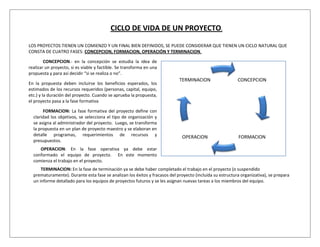 CICLO DE VIDA DE UN PROYECTO.

LOS PROYECTOS TIENEN UN COMIENZO Y UN FINAL BIEN DEFINIDOS, SE PUEDE CONSIDERAR QUE TIENEN UN CICLO NATURAL QUE
CONSTA DE CUATRO FASES: CONCEPCION, FORMACION, OPERACIÓN Y TERMINACION.

        CONCEPCION.- en la concepción se estudia la idea de
realizar un proyecto, si es viable y factible. Se transforma en una
propuesta y para así decidir “si se realiza o no”.
                                                                            TERMINACION                   CONCEPCION
En la propuesta deben incluirse los beneficios esperados, los
estimados de los recursos requeridos (personas, capital, equipo,
etc.) y la duración del proyecto. Cuando se aprueba la propuesta,
el proyecto pasa a la fase formativa

       FORMACION: La fase formativa del proyecto define con
  claridad los objetivos, se selecciona el tipo de organización y
  se asigna al administrador del proyecto. Luego, se transforma
  la propuesta en un plan de proyecto maestro y se elaboran en
  detalle programas, requerimientos de recursos y                             OPERACION                   FORMACION
  presupuestos.
     OPERACION: En la fase operativa ya debe estar
  conformado el equipo de proyecto. En este momento
  comienza el trabajo en el proyecto.
      TERMINACION: En la fase de terminación ya se debe haber completado el trabajo en el proyecto (o suspendido
  prematuramente). Durante esta fase se analizan los éxitos y fracasos del proyecto (incluida su estructura organizativa), se prepara
  un informe detallado para los equipos de proyectos futuros y se les asignan nuevas tareas a los miembros del equipo.
 