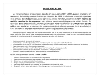 REDES PERT Y CPM.

   Las herramientas de programación basadas en redes, como PERT y CPM, pueden emplearse en
reemplazo de los diagramas de Gantt o en conjunto. En 1958, la oficina de proyectos especiales
de la armada de Estados Unidos, junto con Booz, Allen y Hamilton, desarrolló la PERT (técnica de
revisión y evaluación de programas) para planear y controlar el programa de misiles Polaris. En
la década de los años cincuenta, DuPont y Remington Rand desarrollaron el CPM (método de ruta
crítica) para ayudar en la construcción y mantenimiento de plantas químicas. En la actualidad, el
CPM y la PERT se emplean indistintamente ya que se parecen mucho entre sí.
   Los diagramas de red PERT y CPM son mejores instrumentos que los de Gantt para ilustrar la secuencia de actividades que
deben ejecutarse. Éstos indican cuáles actividades pueden ejecutarse con simultaneidad y cuáles no. Otra información que puede
deducirse de estas herramientas de programación basadas en las redes es la siguiente:


    La fecha estimada de terminación del proyecto.
    Actividades que son críticas (que retrasarán el proyecto completo si no se cumplen en la fecha indicada).
    Actividades que no son críticas. Estas actividades pueden retrasarse (si existen razones) sin que afecten la terminación del proyecto.
    Saber si el proyecto está al día, retrasada o adelantado.
    Saber si el capital invertido hasta la fecha es igual, mayor o menor que la suma presupuestada.
    Saber si existen suficientes recursos disponibles para terminar a tiempo el proyecto.
    Conocer la manera más adecuada para reducir la duración estimada del proyecto.

Los seis pasos siguientes son comunes a la PERT y el CPM:
1.    Definir el proyecto y todas las actividades o tareas importantes.
2.    Determinar las relaciones entre las actividades. Decidir qué actividades deben preceder a otras y cuáles deben seguir a otras.
3.    Esbozar una red que conecte todas las actividades.
4.    Asignar tiempo y/o costos estimados a cada actividad.
5.    Calcular el tiempo requerido para completar las actividades en cada trayecto de la red.
6.    Emplear la red para que sirva de soporte al plan, el programa, el monitoreo y el control del proyecto.
 